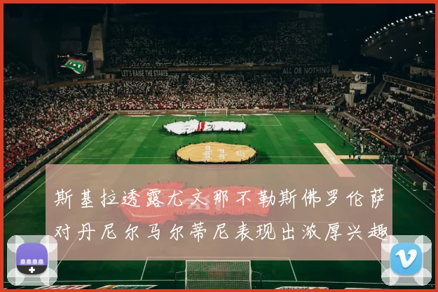 斯基拉透露尤文那不勒斯佛罗伦萨对丹尼尔马尔蒂尼表现出浓厚兴趣