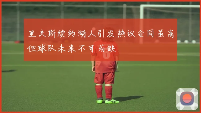 里夫斯续约湖人引发热议合同虽高但球队未来不可或缺