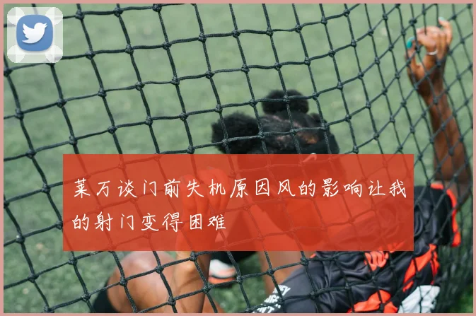 莱万谈门前失机原因风的影响让我的射门变得困难