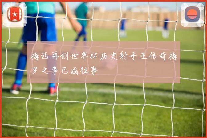 梅西再创世界杯历史射手王传奇梅罗之争已成往事