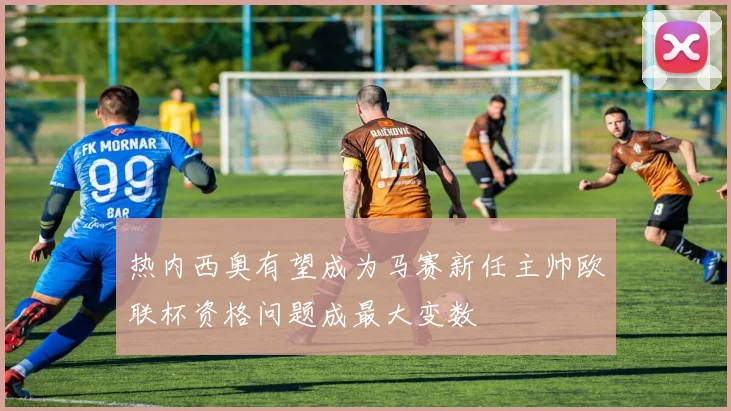 热内西奥有望成为马赛新任主帅欧联杯资格问题成最大变数