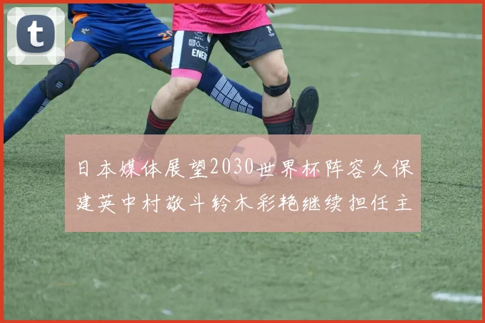 日本媒体展望2030世界杯阵容久保建英中村敬斗铃木彩艳继续担任主力