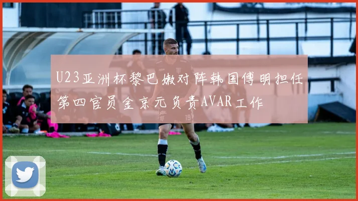 U23亚洲杯黎巴嫩对阵韩国傅明担任第四官员金京元负责AVAR工作