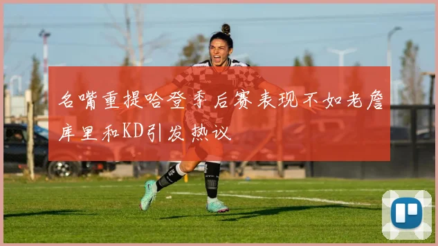 名嘴重提哈登季后赛表现不如老詹库里和KD引发热议