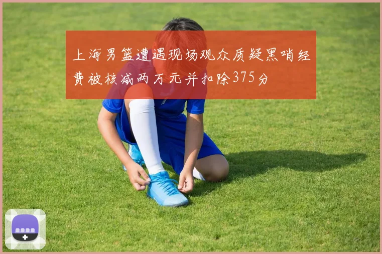 上海男篮遭遇现场观众质疑黑哨经费被核减两万元并扣除375分