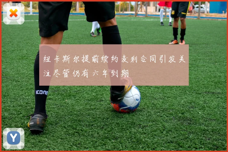 纽卡斯尔提前续约麦利合同引发关注尽管仍有六年到期