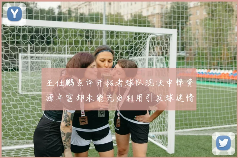 王仕鹏点评开拓者球队现状中锋资源丰富却未能充分利用引发球迷情感交织
