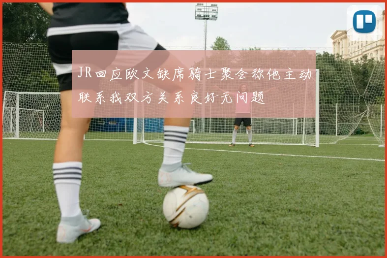 JR回应欧文缺席骑士聚会称他主动联系我双方关系良好无问题