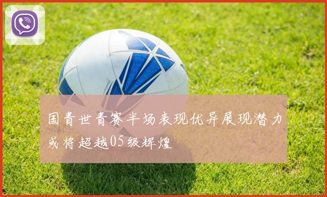 国青世青赛半场表现优异展现潜力或将超越05级辉煌