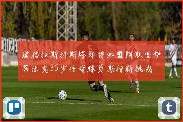 道格拉斯科斯塔即将加盟阿联酋伊蒂法克35岁传奇球员期待新挑战