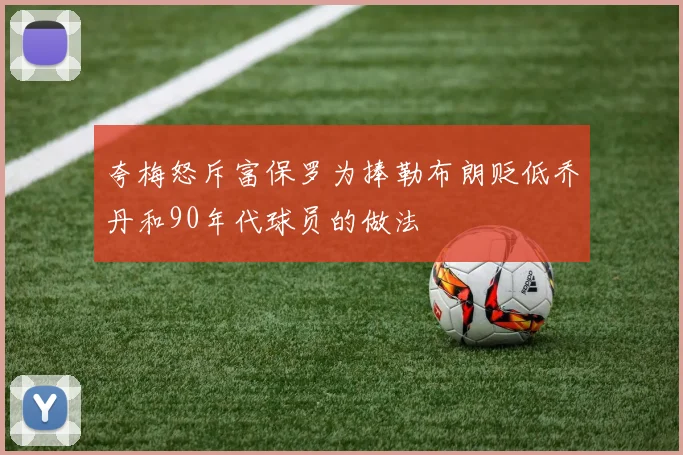 夸梅怒斥富保罗为捧勒布朗贬低乔丹和90年代球员的做法